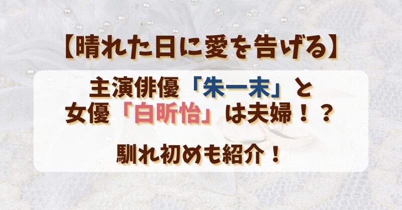 【晴れた日に愛を告げる】主演俳優朱一末と女優白昕怡は夫婦？馴れ初めも紹介！