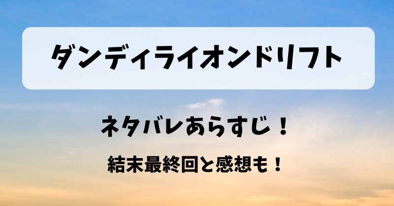 ダンディライオンドリフト ネタバレあらすじ！結末最終回と感想も！