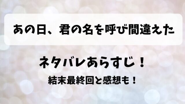 あの日君の名を呼び間違えた ネタバレあらすじ！結末最終回と感想も！