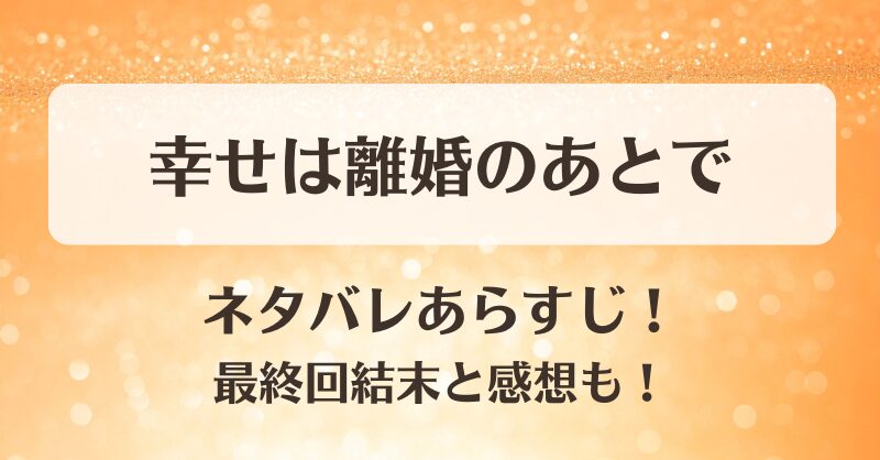 幸せは離婚のあとで ネタバレあらすじ！最終回結末と感想も！