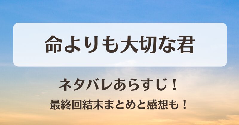 命よりも大切な君 ネタバレあらすじ！最終回結末まとめと感想も！