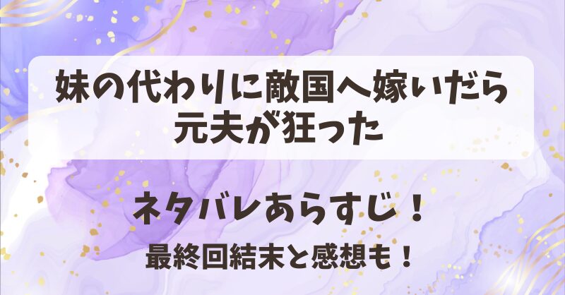 妹の代わりに敵国へ嫁いだら元夫が狂った ネタバレあらすじ！最終回結末と感想も！