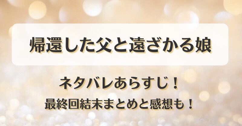 帰還した父と遠ざかる娘 ネタバレあらすじ！最終回結末まとめと感想も！