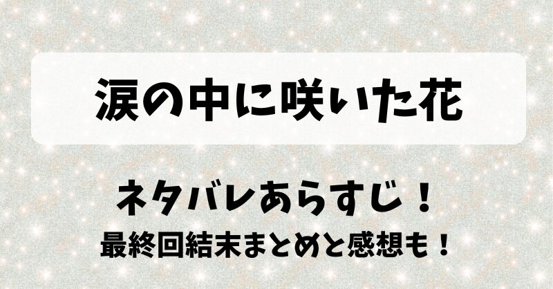 涙の中に咲いた花 ネタバレあらすじ！最終回結末まとめと感想も！
