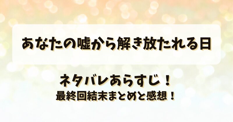 あなたの嘘から解き放たれる日 ネタバレあらすじ！最終回結末まとめと感想！