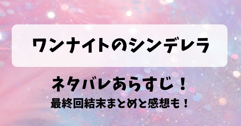 ワンナイトのシンデレラ ネタバレあらすじ！最終回結末まとめと感想も！