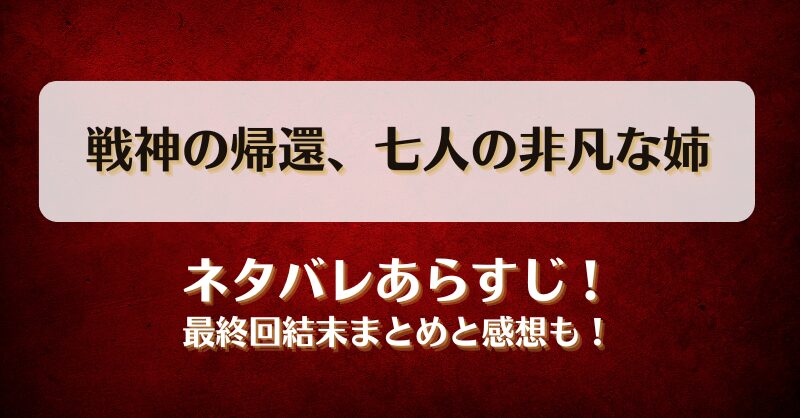 戦神の帰還七人の非凡な姉 ネタバレあらすじ！最終回結末まとめと感想も！