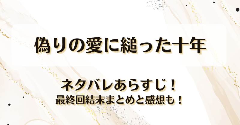 偽りの愛に縋った十年 ネタバレあらすじ！最終回結末まとめと感想も！