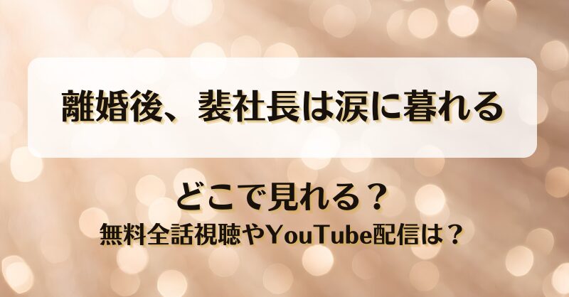 離婚後裴社長は涙に暮れる どこで見れる？無料全話視聴やYouTube配信は？