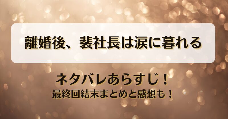 離婚後裴社長は涙に暮れる ネタバレあらすじ！最終回結末まとめと感想も！