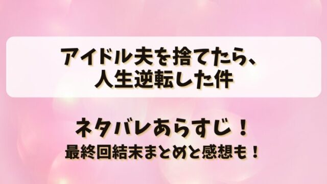 アイドル夫を捨てたら人生逆転した件 ネタバレあらすじ！最終回結末まとめと感想も！