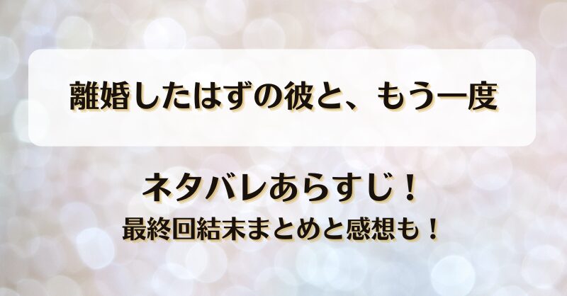 離婚したはずの彼ともう一度 ネタバレあらすじ！最終回結末まとめと感想も！