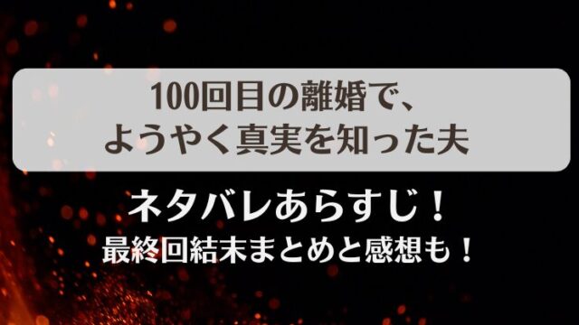 100回目の離婚でようやく真実を知った夫 ネタバレあらすじ！最終回結末まとめと感想も！