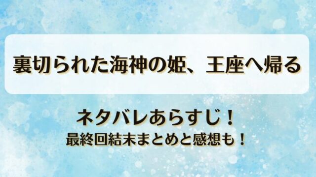 裏切られた海神の姫王座へ帰る ネタバレあらすじ！最終回結末まとめと感想も！