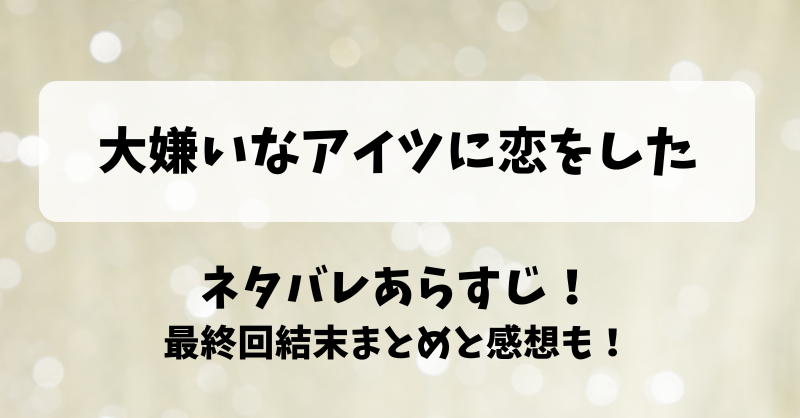 大嫌いなアイツに恋をした ネタバレあらすじ！最終回結末まとめと感想も！