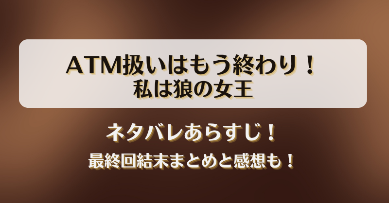 ATM扱いはもう終わり私は狼の女王 ネタバレあらすじ！最終回結末まとめと感想も！