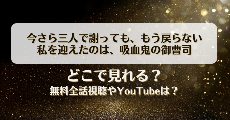 今さら三人で謝ってももう戻らない 私を迎えたのは吸血鬼の御曹司 どこで見れる？無料全話視聴やYouTubeは？