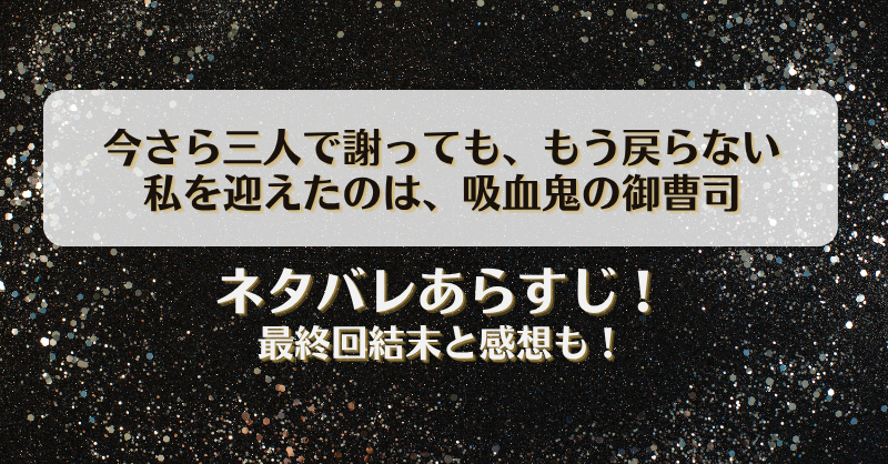 今さら三人で謝ってももう戻らない 私を迎えたのは吸血鬼の御曹司 ネタバレあらすじ！最終回結末と感想も！